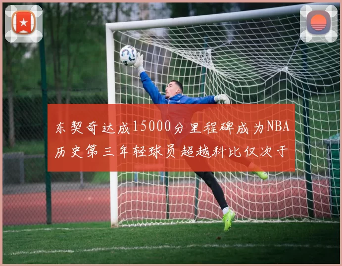 东契奇达成15000分里程碑成为NBA历史第三年轻球员超越科比仅次于詹姆斯和杜兰特