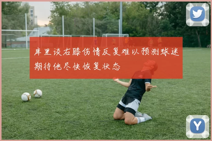 库里谈右膝伤情反复难以预测球迷期待他尽快恢复状态