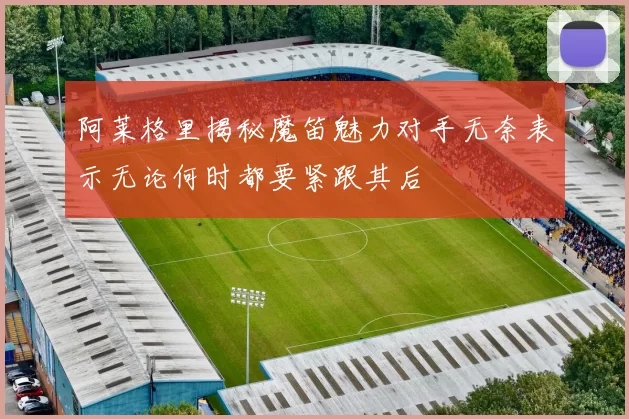 阿莱格里揭秘魔笛魅力对手无奈表示无论何时都要紧跟其后