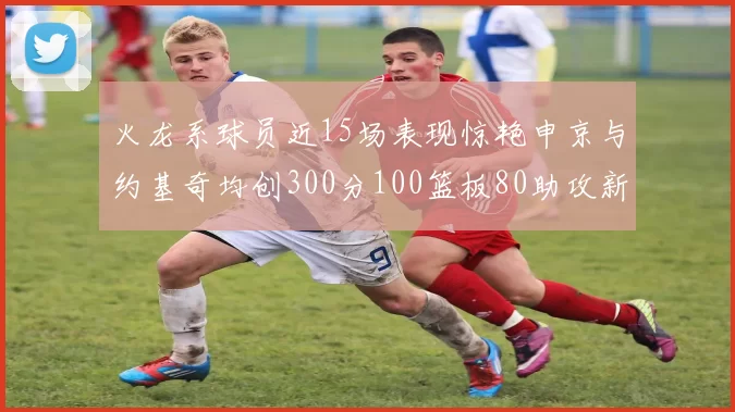 火龙系球员近15场表现惊艳申京与约基奇均创300分100篮板80助攻新高