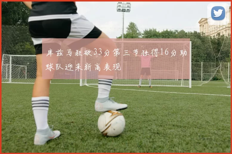 库兹马狂砍33分第三节独得16分助球队迎来新高表现