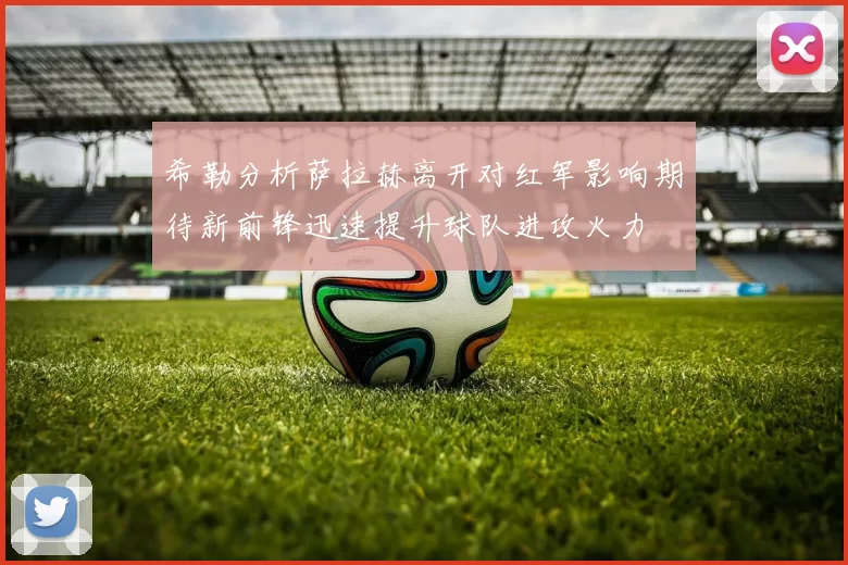 希勒分析萨拉赫离开对红军影响期待新前锋迅速提升球队进攻火力