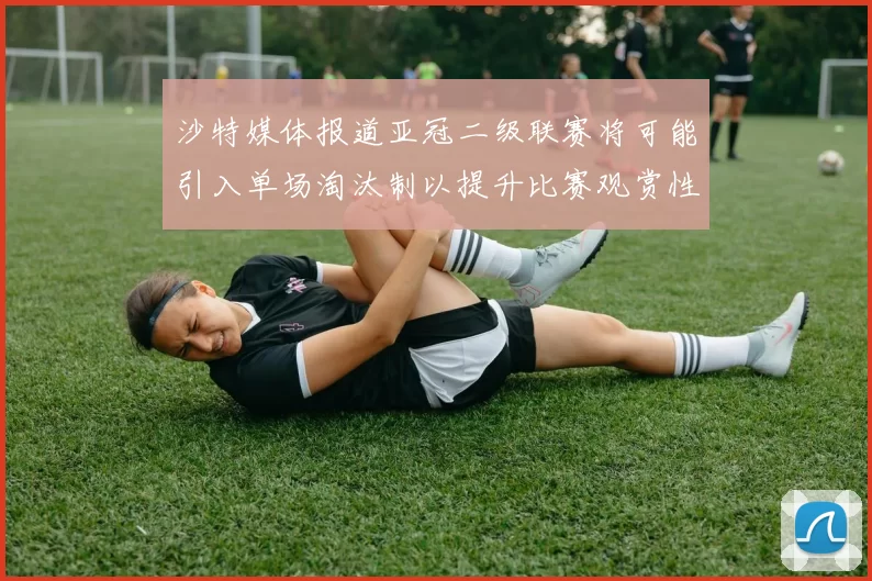 沙特媒体报道亚冠二级联赛将可能引入单场淘汰制以提升比赛观赏性