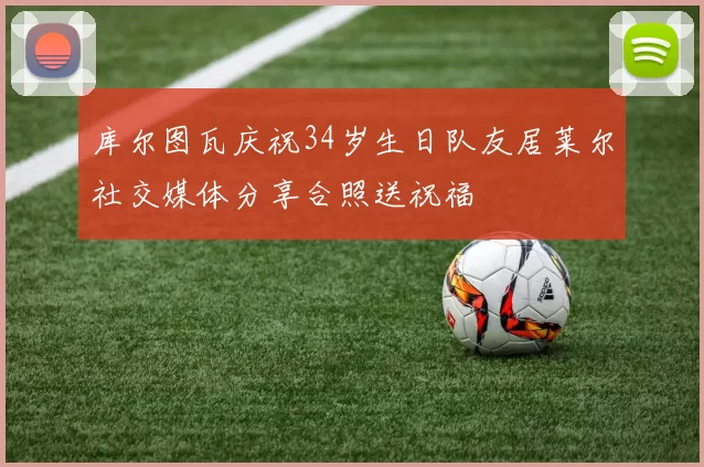 库尔图瓦庆祝34岁生日队友居莱尔社交媒体分享合照送祝福