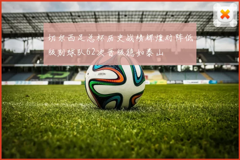 切尔西足总杯历史战绩辉煌对阵低级别球队62次晋级稳如泰山