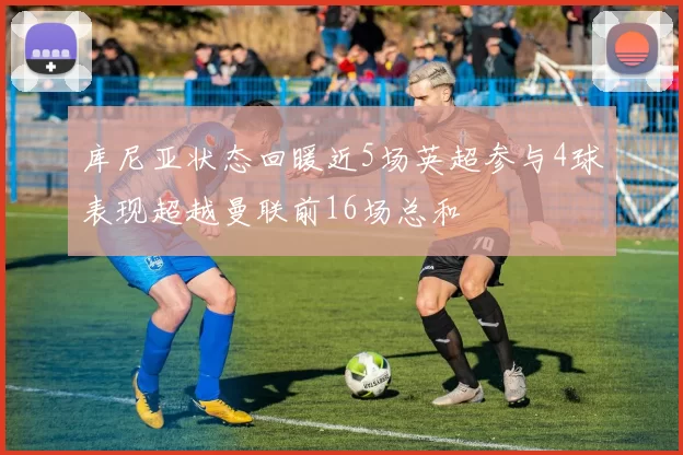 库尼亚状态回暖近5场英超参与4球表现超越曼联前16场总和