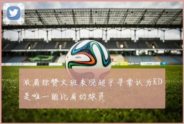浓眉称赞文班表现超乎寻常认为KD是唯一能比肩的球员