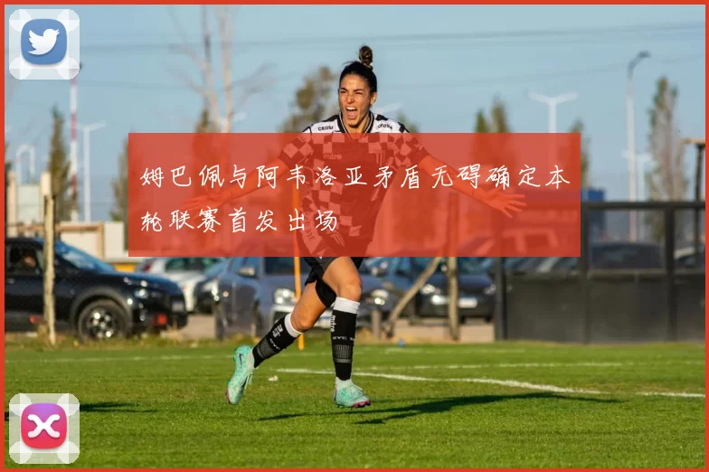 姆巴佩与阿韦洛亚矛盾无碍确定本轮联赛首发出场