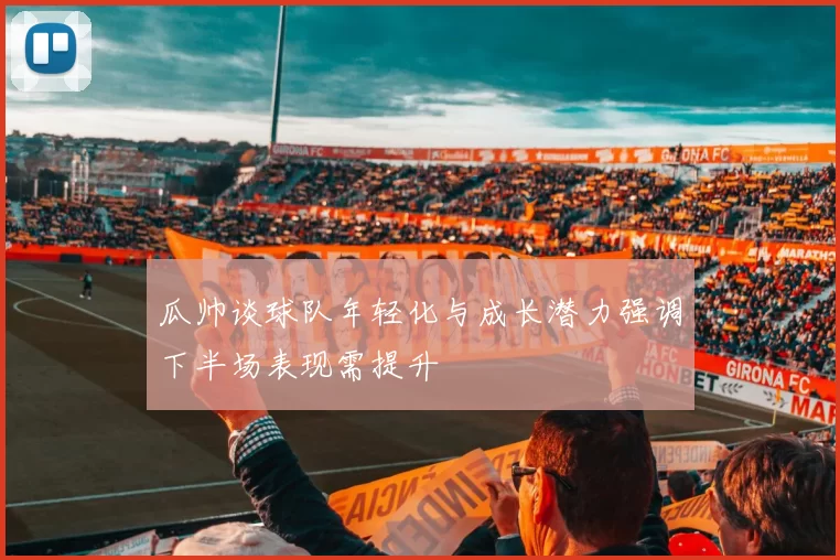 瓜帅谈球队年轻化与成长潜力强调下半场表现需提升