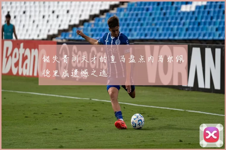 错失青训天才的皇马盘点内马尔佩德里成遗憾之选