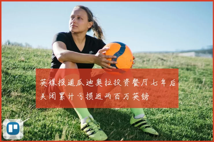 英媒报道瓜迪奥拉投资餐厅七年后关闭累计亏损近两百万英镑