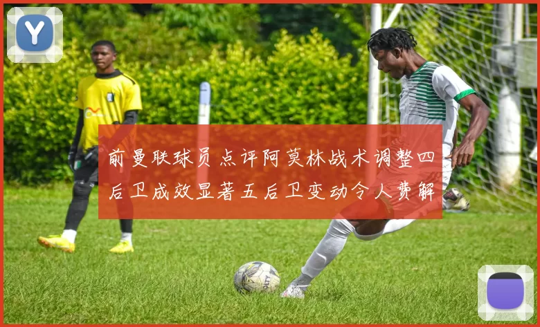前曼联球员点评阿莫林战术调整四后卫成效显著五后卫变动令人费解
