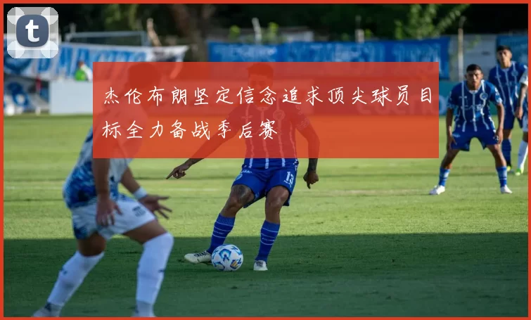 杰伦布朗坚定信念追求顶尖球员目标全力备战季后赛