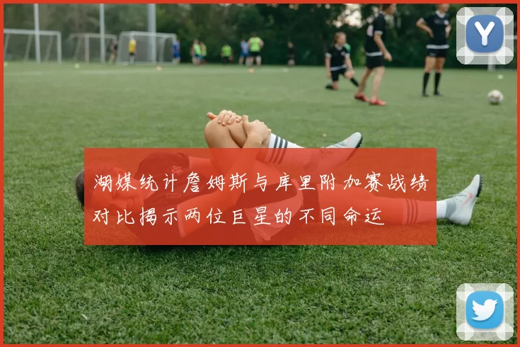 湖媒统计詹姆斯与库里附加赛战绩对比揭示两位巨星的不同命运