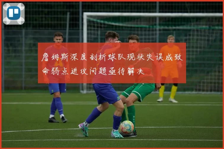 詹姆斯深度剖析球队现状失误成致命弱点进攻问题亟待解决