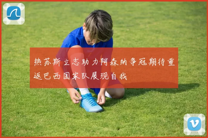 热苏斯立志助力阿森纳争冠期待重返巴西国家队展现自我